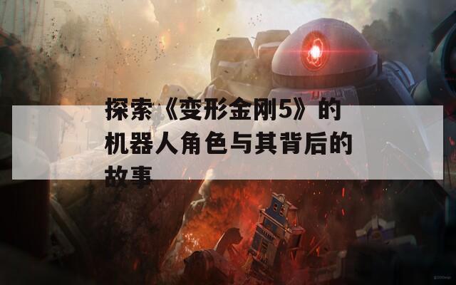 探索《变形金刚5》的机器人角色与其背后的故事
