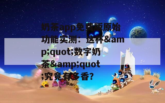 奶茶app免费版原始功能实测：这杯&quot;数字奶茶&quot;究竟有多香？