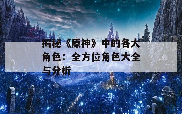 揭秘《原神》中的各大角色：全方位角色大全与分析