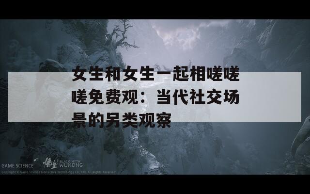 女生和女生一起相嗟嗟嗟免费观：当代社交场景的另类观察