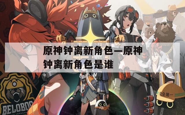 原神钟离新角色—原神钟离新角色是谁
