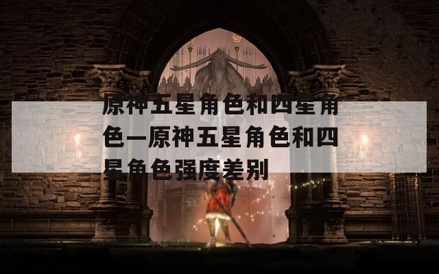 原神五星角色和四星角色—原神五星角色和四星角色强度差别