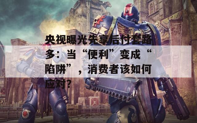 央视曝光先享后付套路多：当“便利”变成“陷阱”，消费者该如何应对？