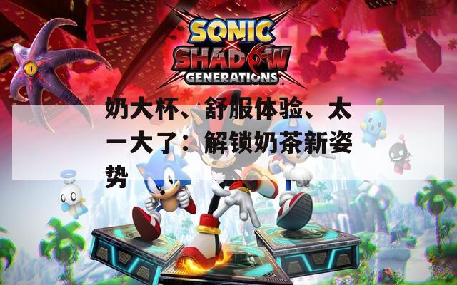奶大杯、舒服体验、太一大了：解锁奶茶新姿势