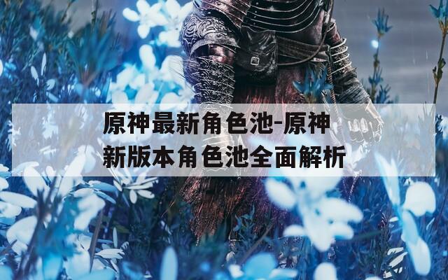 原神最新角色池-原神新版本角色池全面解析