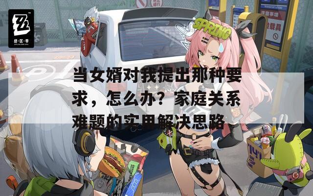 当女婿对我提出那种要求，怎么办？家庭关系难题的实用解决思路