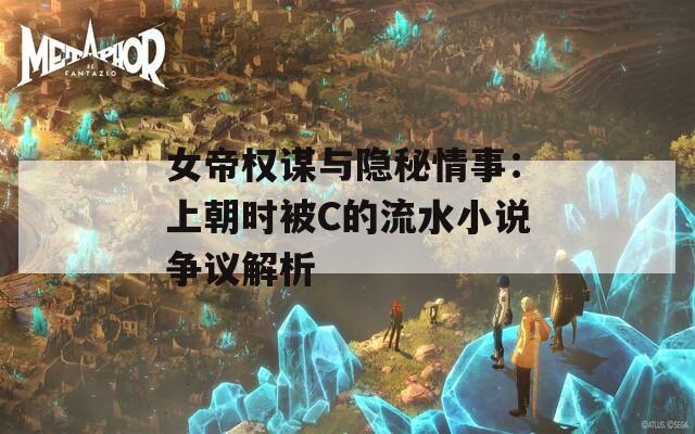 女帝权谋与隐秘情事：上朝时被C的流水小说争议解析