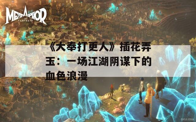《大奉打更人》插花弄玉：一场江湖阴谋下的血色浪漫