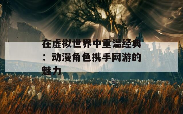 在虚拟世界中重温经典：动漫角色携手网游的魅力