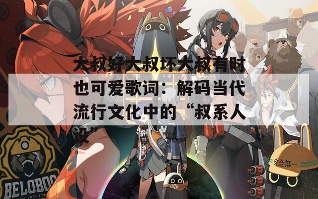大叔好大叔坏大叔有时也可爱歌词：解码当代流行文化中的“叔系人设”