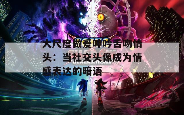大尺度做爰呻吟舌吻情头：当社交头像成为情感表达的暗语