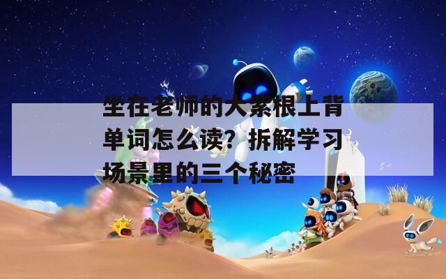 坐在老师的大紫根上背单词怎么读？拆解学习场景里的三个秘密