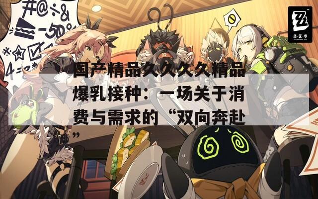 国产精品久久久久精品爆乳接种：一场关于消费与需求的“双向奔赴”