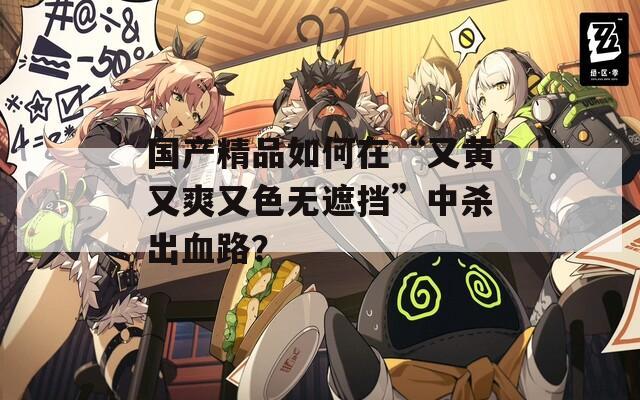 国产精品如何在“又黄又爽又色无遮挡”中杀出血路？