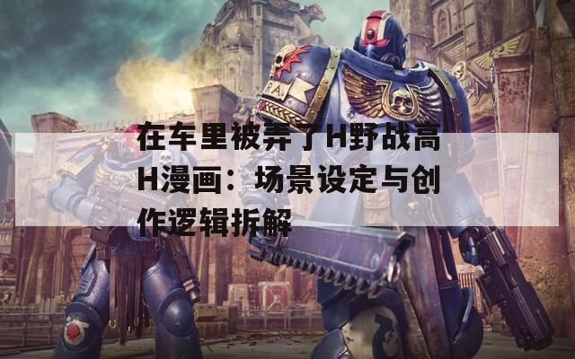 在车里被弄了H野战高H漫画：场景设定与创作逻辑拆解
