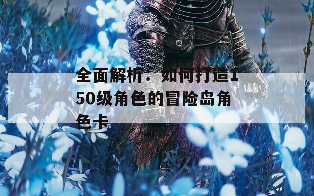 全面解析：如何打造150级角色的冒险岛角色卡
