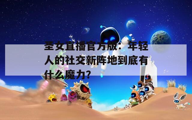 圣女直播官方版：年轻人的社交新阵地到底有什么魔力？