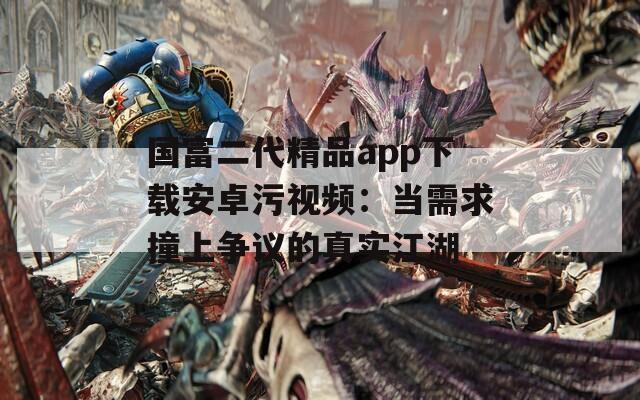 国富二代精品app下载安卓污视频：当需求撞上争议的真实江湖