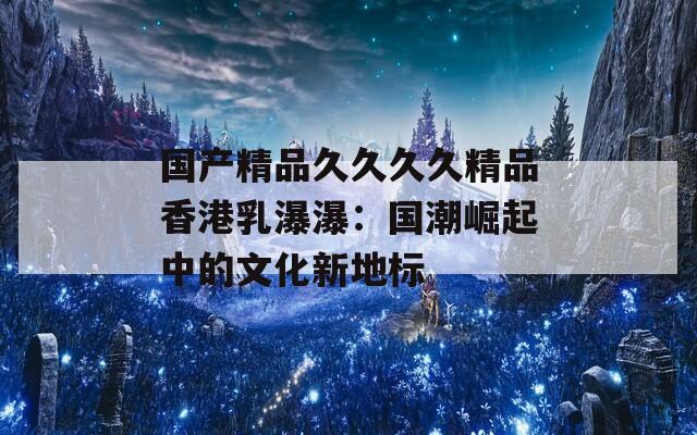 国产精品久久久久精品香港乳瀑瀑：国潮崛起中的文化新地标