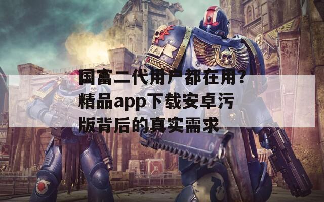国富二代用户都在用？精品app下载安卓污版背后的真实需求