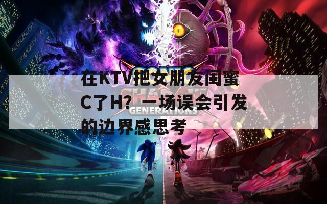 在KTV把女朋友闺蜜C了H？一场误会引发的边界感思考