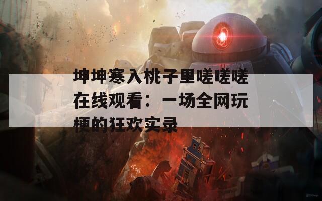 坤坤寒入桃子里嗟嗟嗟在线观看：一场全网玩梗的狂欢实录