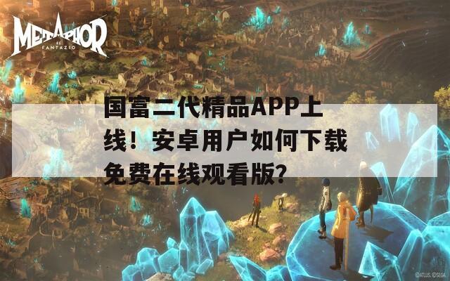 国富二代精品APP上线！安卓用户如何下载免费在线观看版？