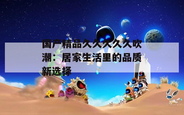 国产精品久久久久久吹潮：居家生活里的品质新选择
