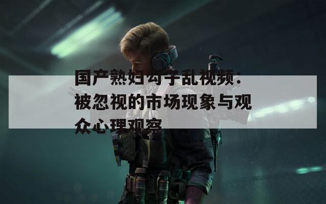 国产熟妇勾子乱视频：被忽视的市场现象与观众心理观察