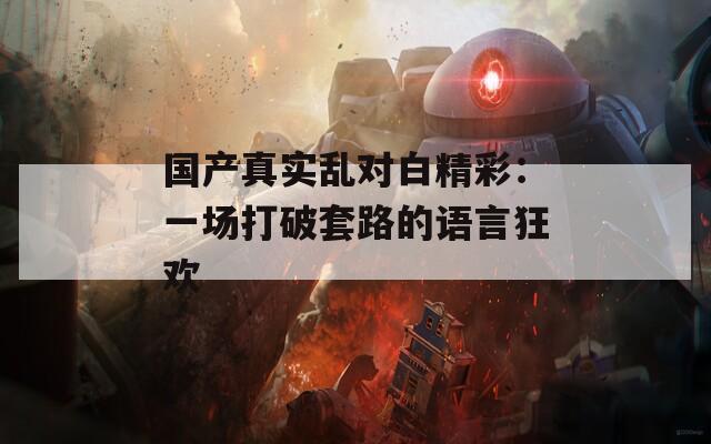 国产真实乱对白精彩：一场打破套路的语言狂欢