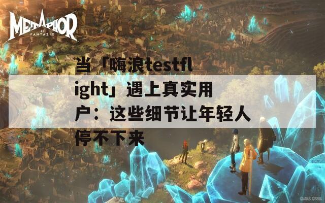 当「嗨浪testflight」遇上真实用户：这些细节让年轻人停不下来