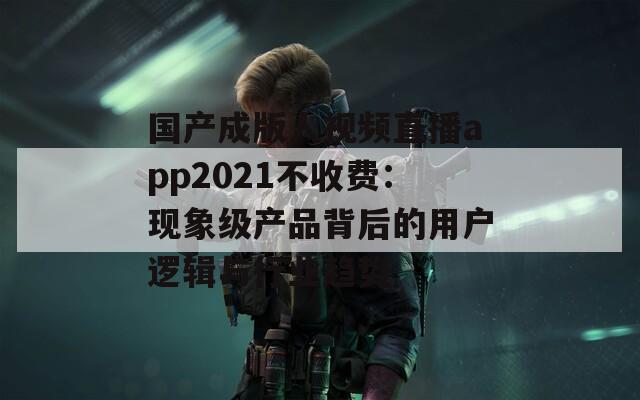 国产成版人视频直播app2021不收费：现象级产品背后的用户逻辑与行业趋势