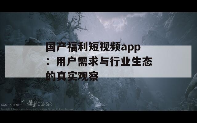国产福利短视频app：用户需求与行业生态的真实观察