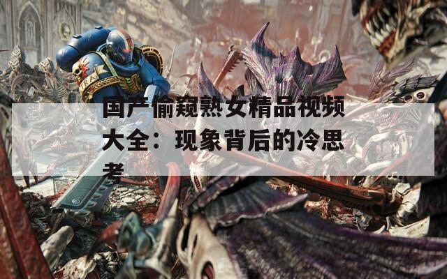 国产偷窥熟女精品视频大全：现象背后的冷思考