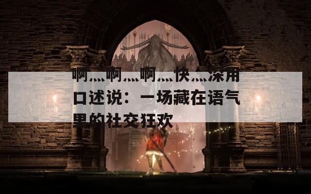 啊灬啊灬啊灬快灬深用口述说：一场藏在语气里的社交狂欢