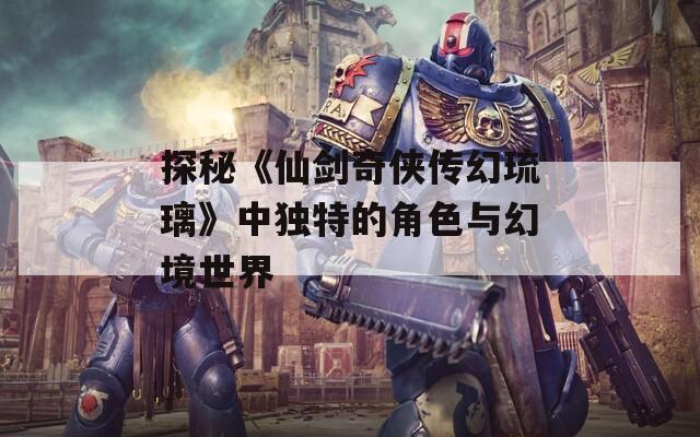 探秘《仙剑奇侠传幻琉璃》中独特的角色与幻境世界