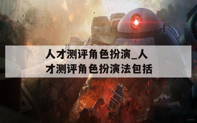 人才测评角色扮演_人才测评角色扮演法包括