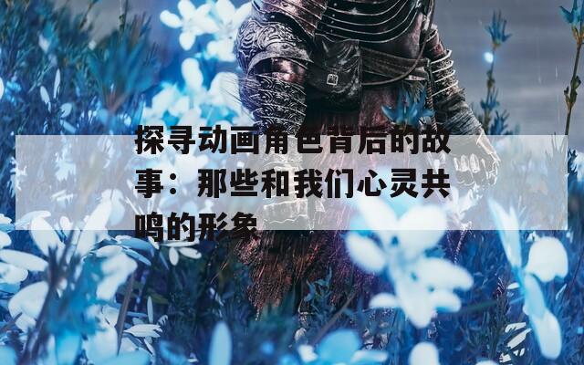 探寻动画角色背后的故事：那些和我们心灵共鸣的形象