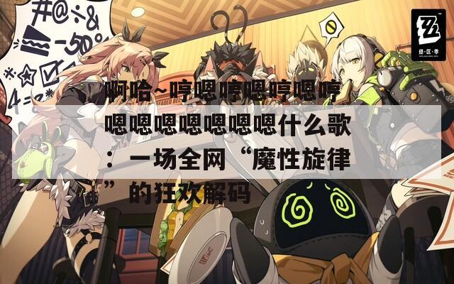 啊哈～哼嗯哼嗯哼嗯哼嗯嗯嗯嗯嗯嗯嗯什么歌：一场全网“魔性旋律”的狂欢解码