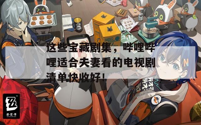 这些宝藏剧集，哔哩哔哩适合夫妻看的电视剧清单快收好！