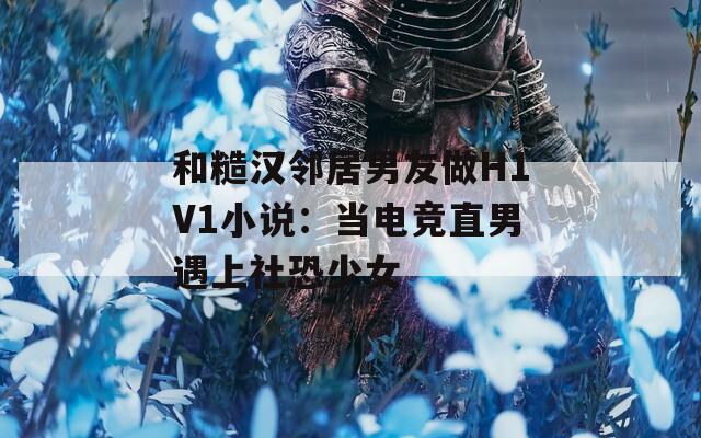 和糙汉邻居男友做H1V1小说：当电竞直男遇上社恐少女