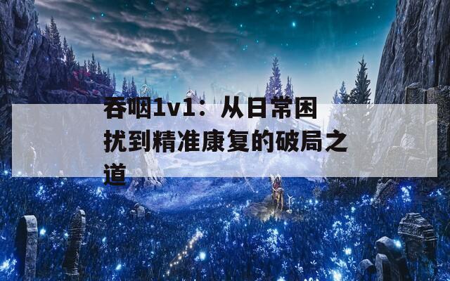 吞咽1v1：从日常困扰到精准康复的破局之道