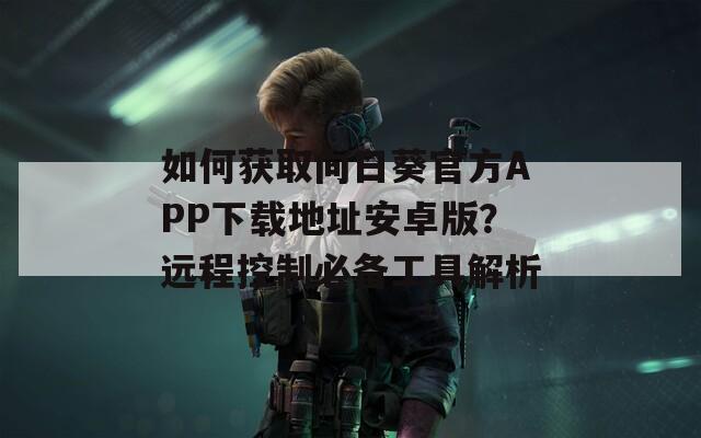 如何获取向日葵官方APP下载地址安卓版？远程控制必备工具解析