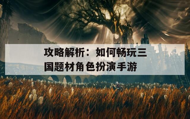 攻略解析：如何畅玩三国题材角色扮演手游