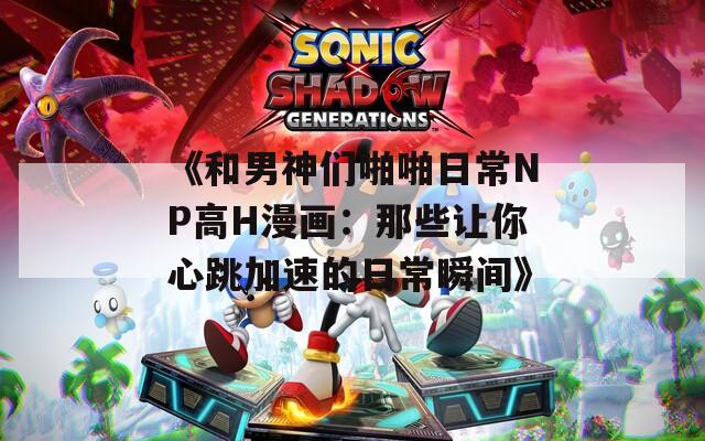 《和男神们啪啪日常NP高H漫画：那些让你心跳加速的日常瞬间》
