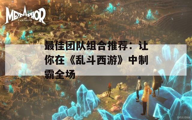 最佳团队组合推荐：让你在《乱斗西游》中制霸全场