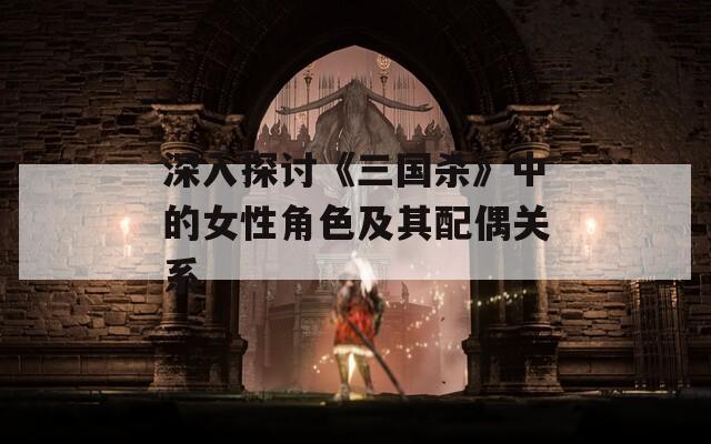 深入探讨《三国杀》中的女性角色及其配偶关系