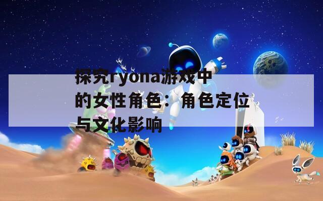 探究ryona游戏中的女性角色：角色定位与文化影响