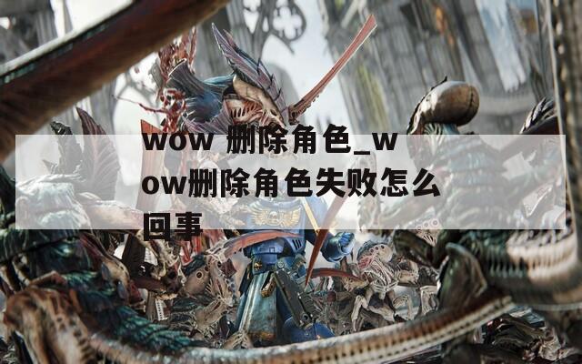 wow 删除角色_wow删除角色失败怎么回事