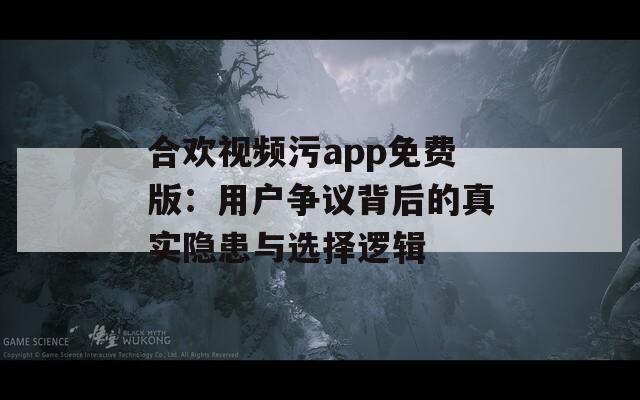 合欢视频污app免费版：用户争议背后的真实隐患与选择逻辑